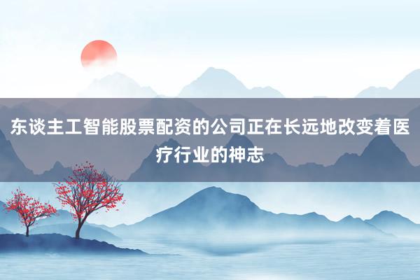东谈主工智能股票配资的公司正在长远地改变着医疗行业的神志