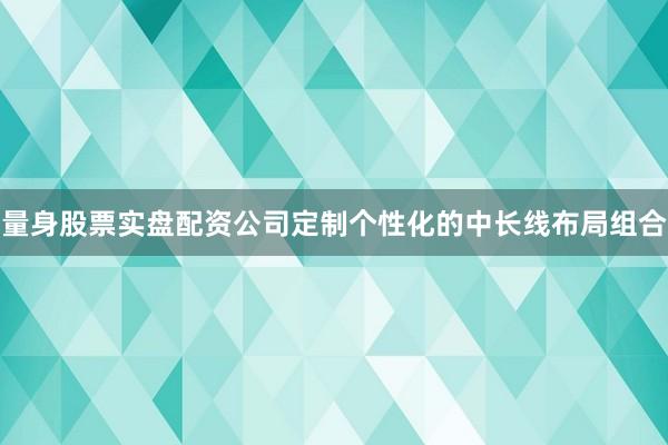 量身股票实盘配资公司定制个性化的中长线布局组合