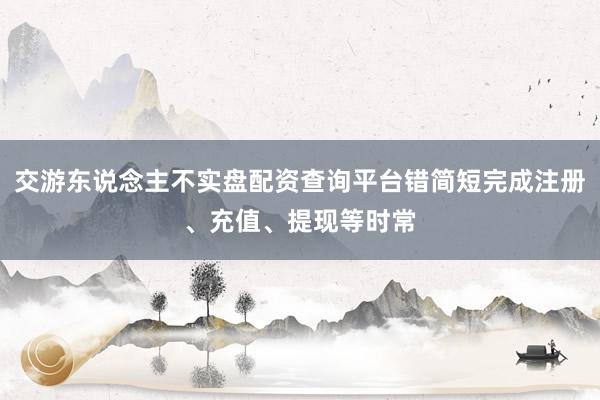 交游东说念主不实盘配资查询平台错简短完成注册、充值、提现等时常