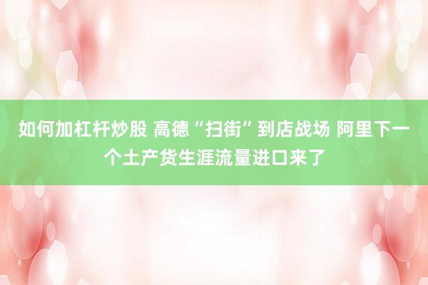 如何加杠杆炒股 高德“扫街”到店战场 阿里下一个土产货生涯流量进口来了