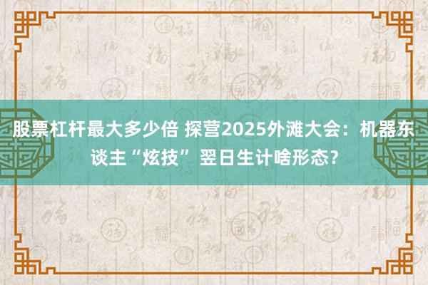 股票杠杆最大多少倍 探营2025外滩大会：机器东谈主“炫技” 翌日生计啥形态？