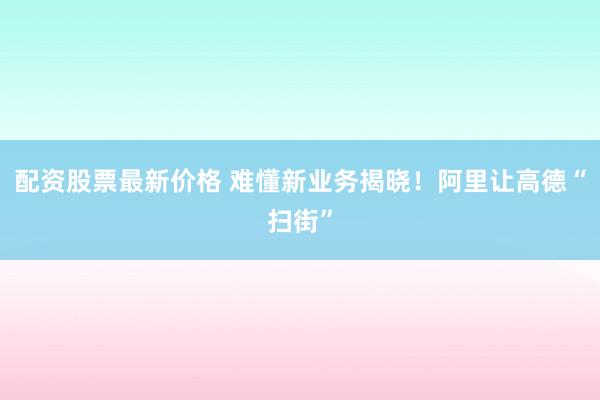 配资股票最新价格 难懂新业务揭晓！阿里让高德“扫街”
