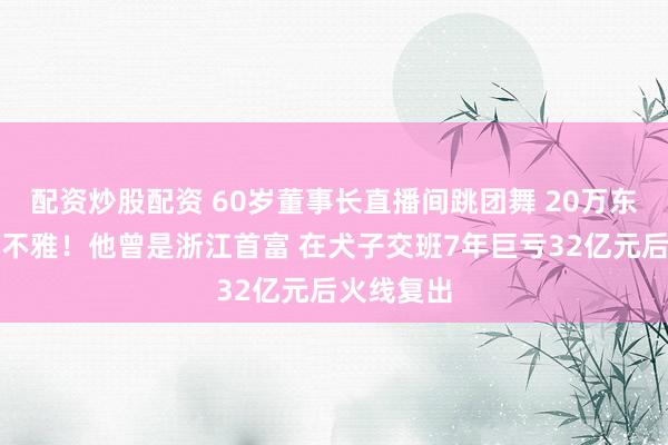 配资炒股配资 60岁董事长直播间跳团舞 20万东说念主围不雅!他曾是浙江首富 在犬子交班7年巨亏32亿元后火线复出