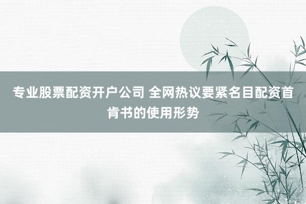 专业股票配资开户公司 全网热议要紧名目配资首肯书的使用形势