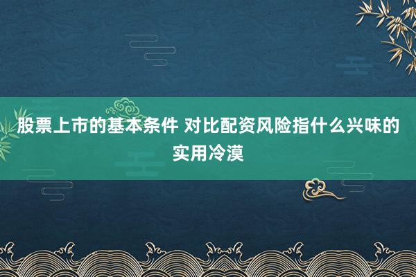 股票上市的基本条件 对比配资风险指什么兴味的实用冷漠