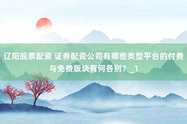 辽阳股票配资 证券配资公司有哪些类型平台的付费与免费版块有何各别？_1