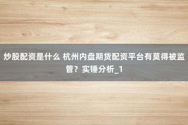炒股配资是什么 杭州内盘期货配资平台有莫得被监管？实锤分析_1