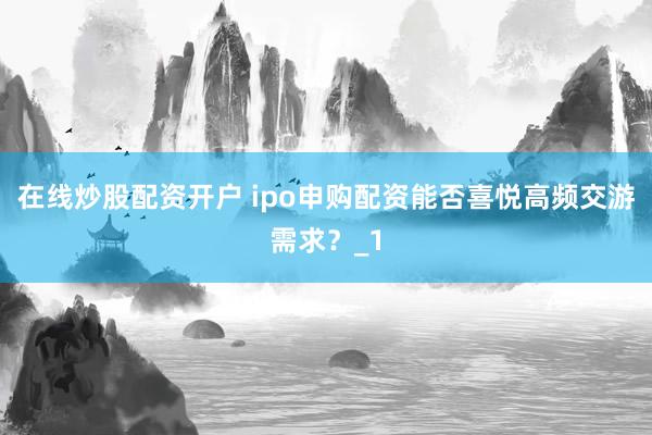 在线炒股配资开户 ipo申购配资能否喜悦高频交游需求？_1