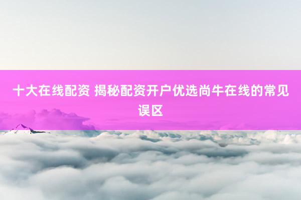 十大在线配资 揭秘配资开户优选尚牛在线的常见误区
