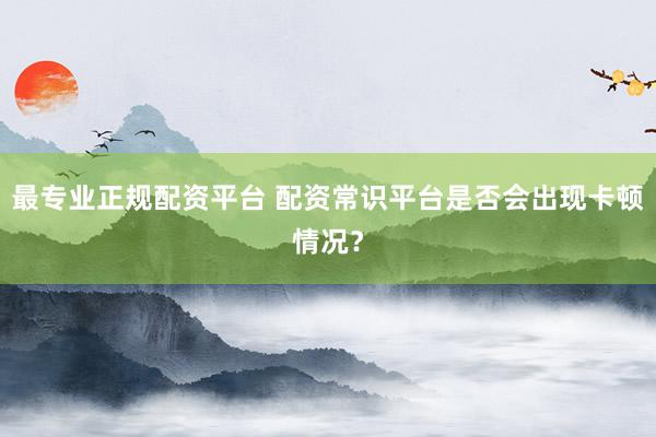 最专业正规配资平台 配资常识平台是否会出现卡顿情况?