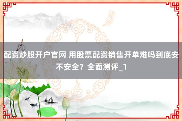 配资炒股开户官网 用股票配资销售开单难吗到底安不安全?全面测评_1