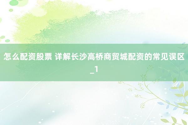 怎么配资股票 详解长沙高桥商贸城配资的常见误区_1
