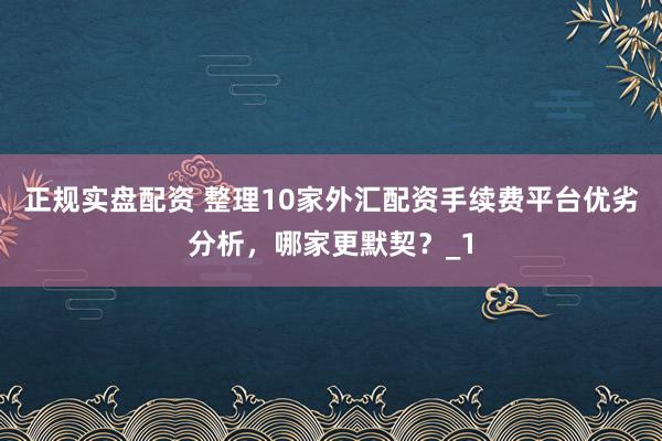 正规实盘配资 整理10家外汇配资手续费平台优劣分析，哪家更默契？_1