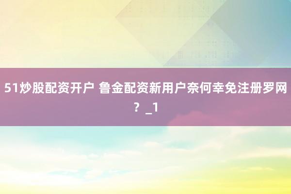 51炒股配资开户 鲁金配资新用户奈何幸免注册罗网?_1