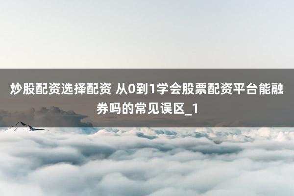 炒股配资选择配资 从0到1学会股票配资平台能融券吗的常见误区_1