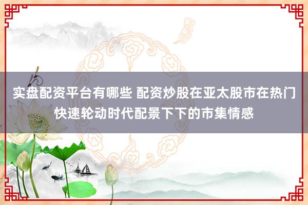 实盘配资平台有哪些 配资炒股在亚太股市在热门快速轮动时代配景下下的市集情感