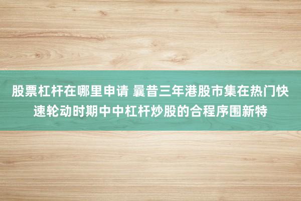 股票杠杆在哪里申请 曩昔三年港股市集在热门快速轮动时期中中杠杆炒股的合程序围新特