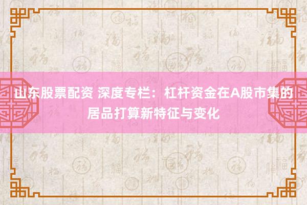 山东股票配资 深度专栏：杠杆资金在A股市集的居品打算新特征与变化