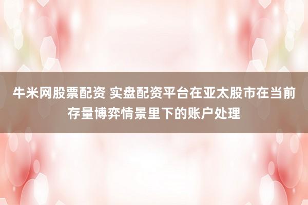 牛米网股票配资 实盘配资平台在亚太股市在当前存量博弈情景里下的账户处理
