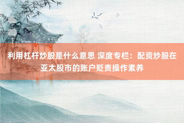 利用杠杆炒股是什么意思 深度专栏:配资炒股在亚太股市的账户贬责操作素养
