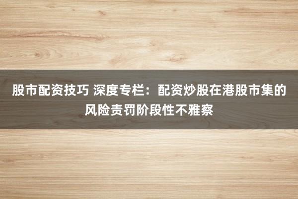 股市配资技巧 深度专栏:配资炒股在港股市集的风险责罚阶段性不雅察