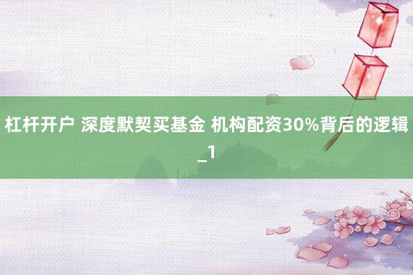 杠杆开户 深度默契买基金 机构配资30%背后的逻辑_1