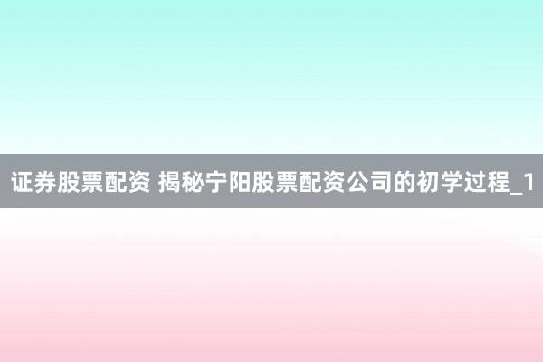 证券股票配资 揭秘宁阳股票配资公司的初学过程_1