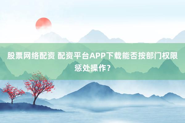 股票网络配资 配资平台APP下载能否按部门权限惩处操作？