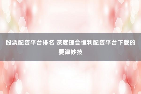 股票配资平台排名 深度理会恒利配资平台下载的要津妙技